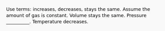 Use terms: increases, decreases, stays the same. Assume the amount of gas is constant. Volume stays the same. Pressure __________. Temperature decreases.