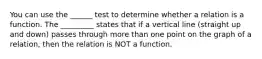 You can use the ______ test to determine whether a relation is a function. The _________ states that if a vertical line (straight up and down) passes through more than one point on the graph of a relation, then the relation is NOT a function.