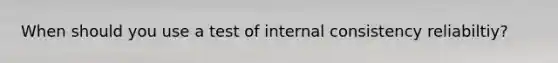When should you use a test of internal consistency reliabiltiy?
