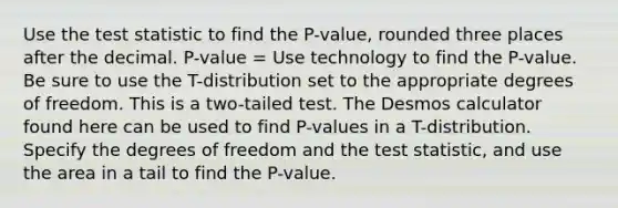 Use the test statistic to find the P-value, rounded three places after the decimal. P-value = Use technology to find the P-value. Be sure to use the T-distribution set to the appropriate degrees of freedom. This is a two-tailed test. The Desmos calculator found here can be used to find P-values in a T-distribution. Specify the degrees of freedom and the test statistic, and use the area in a tail to find the P-value.