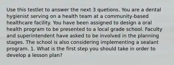 Use this testlet to answer the next 3 quetions. You are a dental hygienist serving on a health team at a community-based healthcare facility. You have been assigned to design a oral health program to be presented to a local grade school. Faculty and superintendent have asked to be involved in the planning stages. The school is also considering implementing a sealant program. 1. What is the first step you should take in order to develop a lesson plan?