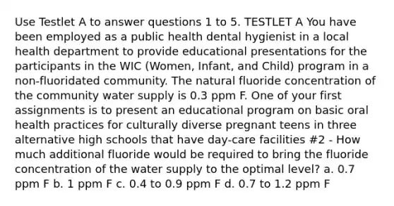 Use Testlet A to answer questions 1 to 5. TESTLET A You have been employed as a public health dental hygienist in a local health department to provide educational presentations for the participants in the WIC (Women, Infant, and Child) program in a non-fluoridated community. The natural fluoride concentration of the community water supply is 0.3 ppm F. One of your first assignments is to present an educational program on basic oral health practices for culturally diverse pregnant teens in three alternative high schools that have day-care facilities #2 - How much additional fluoride would be required to bring the fluoride concentration of the water supply to the optimal level? a. 0.7 ppm F b. 1 ppm F c. 0.4 to 0.9 ppm F d. 0.7 to 1.2 ppm F