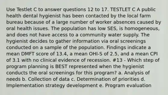 Use Testlet C to answer questions 12 to 17. TESTLET C A public health dental hygienist has been contacted by the local farm bureau because of a large number of worker absences caused by oral health issues. The population has low SES, is homogeneous, and does not have access to a community water supply. The hygienist decides to gather information via oral screenings conducted on a sample of the population. Findings indicate a mean DMFT score of 13.4, a mean OHI-S of 2.5, and a mean CPI of 3.1 with no clinical evidence of recession. #13 - Which step of program planning is BEST represented when the hygienist conducts the oral screenings for this program? a. Analysis of needs b. Collection of data c. Determination of priorities d. Implementation strategy development e. Program evaluation