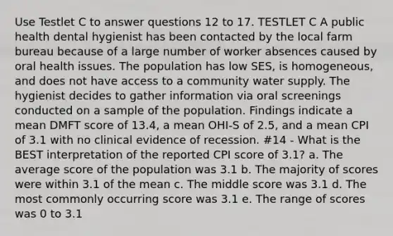 Use Testlet C to answer questions 12 to 17. TESTLET C A public health dental hygienist has been contacted by the local farm bureau because of a large number of worker absences caused by oral health issues. The population has low SES, is homogeneous, and does not have access to a community water supply. The hygienist decides to gather information via oral screenings conducted on a sample of the population. Findings indicate a mean DMFT score of 13.4, a mean OHI-S of 2.5, and a mean CPI of 3.1 with no clinical evidence of recession. #14 - What is the BEST interpretation of the reported CPI score of 3.1? a. The average score of the population was 3.1 b. The majority of scores were within 3.1 of the mean c. The middle score was 3.1 d. The most commonly occurring score was 3.1 e. The range of scores was 0 to 3.1