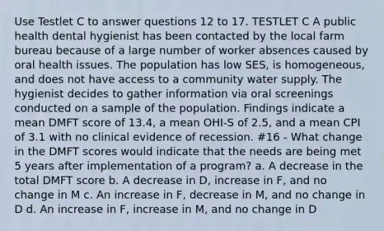 Use Testlet C to answer questions 12 to 17. TESTLET C A public health dental hygienist has been contacted by the local farm bureau because of a large number of worker absences caused by oral health issues. The population has low SES, is homogeneous, and does not have access to a community water supply. The hygienist decides to gather information via oral screenings conducted on a sample of the population. Findings indicate a mean DMFT score of 13.4, a mean OHI-S of 2.5, and a mean CPI of 3.1 with no clinical evidence of recession. #16 - What change in the DMFT scores would indicate that the needs are being met 5 years after implementation of a program? a. A decrease in the total DMFT score b. A decrease in D, increase in F, and no change in M c. An increase in F, decrease in M, and no change in D d. An increase in F, increase in M, and no change in D