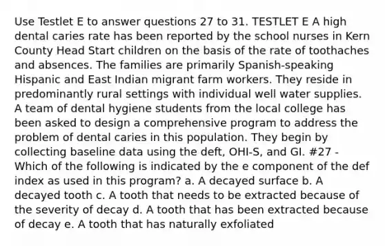 Use Testlet E to answer questions 27 to 31. TESTLET E A high dental caries rate has been reported by the school nurses in Kern County Head Start children on the basis of the rate of toothaches and absences. The families are primarily Spanish-speaking Hispanic and East Indian migrant farm workers. They reside in predominantly rural settings with individual well water supplies. A team of dental hygiene students from the local college has been asked to design a comprehensive program to address the problem of dental caries in this population. They begin by collecting baseline data using the deft, OHI-S, and GI. #27 - Which of the following is indicated by the e component of the def index as used in this program? a. A decayed surface b. A decayed tooth c. A tooth that needs to be extracted because of the severity of decay d. A tooth that has been extracted because of decay e. A tooth that has naturally exfoliated