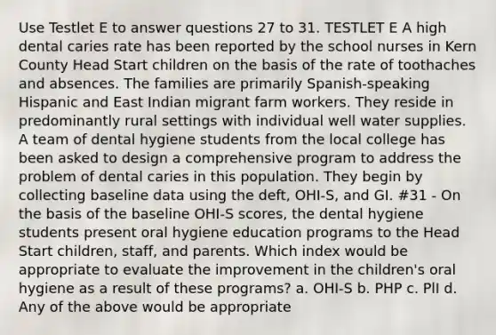 Use Testlet E to answer questions 27 to 31. TESTLET E A high dental caries rate has been reported by the school nurses in Kern County Head Start children on the basis of the rate of toothaches and absences. The families are primarily Spanish-speaking Hispanic and East Indian migrant farm workers. They reside in predominantly rural settings with individual well water supplies. A team of dental hygiene students from the local college has been asked to design a comprehensive program to address the problem of dental caries in this population. They begin by collecting baseline data using the deft, OHI-S, and GI. #31 - On the basis of the baseline OHI-S scores, the dental hygiene students present oral hygiene education programs to the Head Start children, staff, and parents. Which index would be appropriate to evaluate the improvement in the children's oral hygiene as a result of these programs? a. OHI-S b. PHP c. PlI d. Any of the above would be appropriate