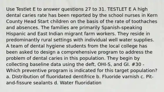 Use Testlet E to answer questions 27 to 31. TESTLET E A high dental caries rate has been reported by the school nurses in Kern County Head Start children on the basis of the rate of toothaches and absences. The families are primarily Spanish-speaking Hispanic and East Indian migrant farm workers. They reside in predominantly rural settings with individual well water supplies. A team of dental hygiene students from the local college has been asked to design a comprehensive program to address the problem of dental caries in this population. They begin by collecting baseline data using the deft, OHI-S, and GI. #30 - Which preventive program is indicated for this target population? a. Distribution of fluoridated dentifrice b. Fluoride varnish c. Pit-and-fissure sealants d. Water fluoridation