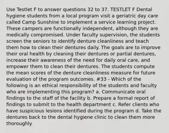 Use Testlet F to answer questions 32 to 37. TESTLET F Dental hygiene students from a local program visit a geriatric day care called Camp Sunshine to implement a service learning project. These campers are functionally independent, although they are medically compromised. Under faculty supervision, the students screen the seniors to identify denture cleanliness and teach them how to clean their dentures daily. The goals are to improve their oral health by cleaning their dentures or partial dentures, increase their awareness of the need for daily oral care, and empower them to clean their dentures. The students compute the mean scores of the denture cleanliness measure for future evaluation of the program outcomes. #33 - Which of the following is an ethical responsibility of the students and faculty who are implementing this program? a. Communicate oral findings to the staff of the facility b. Prepare a formal report of findings to submit to the health department c. Refer clients who have suspicious lesions identified during the program d. Take the dentures back to the dental hygiene clinic to clean them more thoroughly