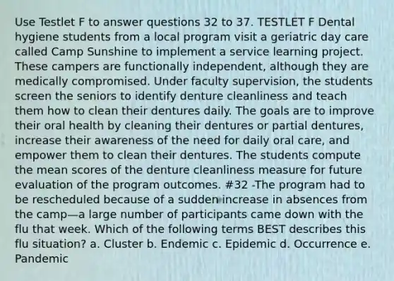 Use Testlet F to answer questions 32 to 37. TESTLET F Dental hygiene students from a local program visit a geriatric day care called Camp Sunshine to implement a service learning project. These campers are functionally independent, although they are medically compromised. Under faculty supervision, the students screen the seniors to identify denture cleanliness and teach them how to clean their dentures daily. The goals are to improve their oral health by cleaning their dentures or partial dentures, increase their awareness of the need for daily oral care, and empower them to clean their dentures. The students compute the mean scores of the denture cleanliness measure for future evaluation of the program outcomes. #32 -The program had to be rescheduled because of a sudden increase in absences from the camp—a large number of participants came down with the flu that week. Which of the following terms BEST describes this flu situation? a. Cluster b. Endemic c. Epidemic d. Occurrence e. Pandemic