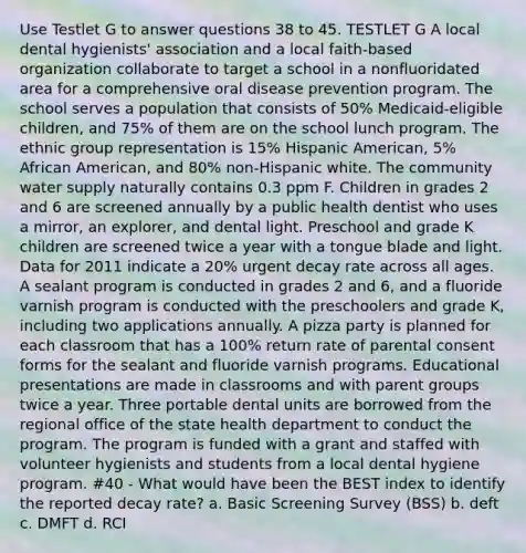 Use Testlet G to answer questions 38 to 45. TESTLET G A local dental hygienists' association and a local faith-based organization collaborate to target a school in a nonfluoridated area for a comprehensive oral disease prevention program. The school serves a population that consists of 50% Medicaid-eligible children, and 75% of them are on the school lunch program. The ethnic group representation is 15% Hispanic American, 5% African American, and 80% non-Hispanic white. The community water supply naturally contains 0.3 ppm F. Children in grades 2 and 6 are screened annually by a public health dentist who uses a mirror, an explorer, and dental light. Preschool and grade K children are screened twice a year with a tongue blade and light. Data for 2011 indicate a 20% urgent decay rate across all ages. A sealant program is conducted in grades 2 and 6, and a fluoride varnish program is conducted with the preschoolers and grade K, including two applications annually. A pizza party is planned for each classroom that has a 100% return rate of parental consent forms for the sealant and fluoride varnish programs. Educational presentations are made in classrooms and with parent groups twice a year. Three portable dental units are borrowed from the regional office of the state health department to conduct the program. The program is funded with a grant and staffed with volunteer hygienists and students from a local dental hygiene program. #40 - What would have been the BEST index to identify the reported decay rate? a. Basic Screening Survey (BSS) b. deft c. DMFT d. RCI