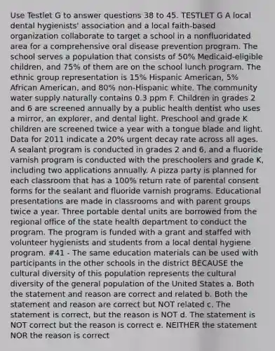 Use Testlet G to answer questions 38 to 45. TESTLET G A local dental hygienists' association and a local faith-based organization collaborate to target a school in a nonfluoridated area for a comprehensive oral disease prevention program. The school serves a population that consists of 50% Medicaid-eligible children, and 75% of them are on the school lunch program. The ethnic group representation is 15% Hispanic American, 5% African American, and 80% non-Hispanic white. The community water supply naturally contains 0.3 ppm F. Children in grades 2 and 6 are screened annually by a public health dentist who uses a mirror, an explorer, and dental light. Preschool and grade K children are screened twice a year with a tongue blade and light. Data for 2011 indicate a 20% urgent decay rate across all ages. A sealant program is conducted in grades 2 and 6, and a fluoride varnish program is conducted with the preschoolers and grade K, including two applications annually. A pizza party is planned for each classroom that has a 100% return rate of parental consent forms for the sealant and fluoride varnish programs. Educational presentations are made in classrooms and with parent groups twice a year. Three portable dental units are borrowed from the regional office of the state health department to conduct the program. The program is funded with a grant and staffed with volunteer hygienists and students from a local dental hygiene program. #41 - The same education materials can be used with participants in the other schools in the district BECAUSE the cultural diversity of this population represents the cultural diversity of the general population of the United States a. Both the statement and reason are correct and related b. Both the statement and reason are correct but NOT related c. The statement is correct, but the reason is NOT d. The statement is NOT correct but the reason is correct e. NEITHER the statement NOR the reason is correct