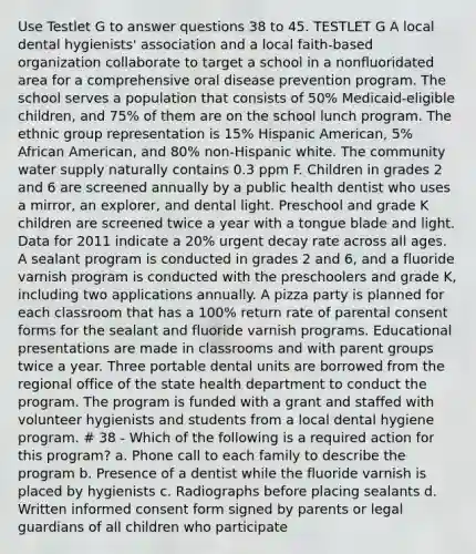 Use Testlet G to answer questions 38 to 45. TESTLET G A local dental hygienists' association and a local faith-based organization collaborate to target a school in a nonfluoridated area for a comprehensive oral disease prevention program. The school serves a population that consists of 50% Medicaid-eligible children, and 75% of them are on the school lunch program. The ethnic group representation is 15% Hispanic American, 5% African American, and 80% non-Hispanic white. The community water supply naturally contains 0.3 ppm F. Children in grades 2 and 6 are screened annually by a public health dentist who uses a mirror, an explorer, and dental light. Preschool and grade K children are screened twice a year with a tongue blade and light. Data for 2011 indicate a 20% urgent decay rate across all ages. A sealant program is conducted in grades 2 and 6, and a fluoride varnish program is conducted with the preschoolers and grade K, including two applications annually. A pizza party is planned for each classroom that has a 100% return rate of parental consent forms for the sealant and fluoride varnish programs. Educational presentations are made in classrooms and with parent groups twice a year. Three portable dental units are borrowed from the regional office of the state health department to conduct the program. The program is funded with a grant and staffed with volunteer hygienists and students from a local dental hygiene program. # 38 - Which of the following is a required action for this program? a. Phone call to each family to describe the program b. Presence of a dentist while the fluoride varnish is placed by hygienists c. Radiographs before placing sealants d. Written informed consent form signed by parents or legal guardians of all children who participate