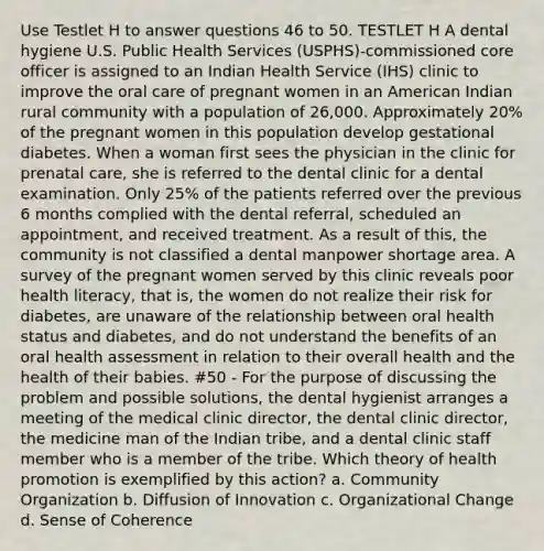 Use Testlet H to answer questions 46 to 50. TESTLET H A dental hygiene U.S. Public Health Services (USPHS)-commissioned core officer is assigned to an Indian Health Service (IHS) clinic to improve the oral care of pregnant women in an American Indian rural community with a population of 26,000. Approximately 20% of the pregnant women in this population develop gestational diabetes. When a woman first sees the physician in the clinic for prenatal care, she is referred to the dental clinic for a dental examination. Only 25% of the patients referred over the previous 6 months complied with the dental referral, scheduled an appointment, and received treatment. As a result of this, the community is not classified a dental manpower shortage area. A survey of the pregnant women served by this clinic reveals poor health literacy, that is, the women do not realize their risk for diabetes, are unaware of the relationship between oral health status and diabetes, and do not understand the benefits of an oral health assessment in relation to their overall health and the health of their babies. #50 - For the purpose of discussing the problem and possible solutions, the dental hygienist arranges a meeting of the medical clinic director, the dental clinic director, the medicine man of the Indian tribe, and a dental clinic staff member who is a member of the tribe. Which theory of health promotion is exemplified by this action? a. Community Organization b. Diffusion of Innovation c. Organizational Change d. Sense of Coherence