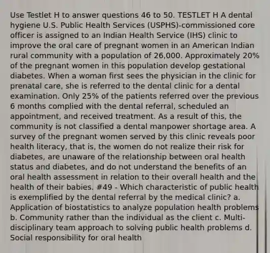 Use Testlet H to answer questions 46 to 50. TESTLET H A dental hygiene U.S. Public Health Services (USPHS)-commissioned core officer is assigned to an Indian Health Service (IHS) clinic to improve the oral care of pregnant women in an American Indian rural community with a population of 26,000. Approximately 20% of the pregnant women in this population develop gestational diabetes. When a woman first sees the physician in the clinic for prenatal care, she is referred to the dental clinic for a dental examination. Only 25% of the patients referred over the previous 6 months complied with the dental referral, scheduled an appointment, and received treatment. As a result of this, the community is not classified a dental manpower shortage area. A survey of the pregnant women served by this clinic reveals poor health literacy, that is, the women do not realize their risk for diabetes, are unaware of the relationship between oral health status and diabetes, and do not understand the benefits of an oral health assessment in relation to their overall health and the health of their babies. #49 - Which characteristic of public health is exemplified by the dental referral by the medical clinic? a. Application of biostatistics to analyze population health problems b. Community rather than the individual as the client c. Multi-disciplinary team approach to solving public health problems d. Social responsibility for oral health