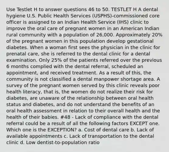 Use Testlet H to answer questions 46 to 50. TESTLET H A dental hygiene U.S. Public Health Services (USPHS)-commissioned core officer is assigned to an Indian Health Service (IHS) clinic to improve the oral care of pregnant women in an American Indian rural community with a population of 26,000. Approximately 20% of the pregnant women in this population develop gestational diabetes. When a woman first sees the physician in the clinic for prenatal care, she is referred to the dental clinic for a dental examination. Only 25% of the patients referred over the previous 6 months complied with the dental referral, scheduled an appointment, and received treatment. As a result of this, the community is not classified a dental manpower shortage area. A survey of the pregnant women served by this clinic reveals poor health literacy, that is, the women do not realize their risk for diabetes, are unaware of the relationship between oral health status and diabetes, and do not understand the benefits of an oral health assessment in relation to their overall health and the health of their babies. #48 - Lack of compliance with the dental referral could be a result of all the following factors EXCEPT one. Which one is the EXCEPTION? a. Cost of dental care b. Lack of available appointments c. Lack of transportation to the dental clinic d. Low dentist-to-population ratio