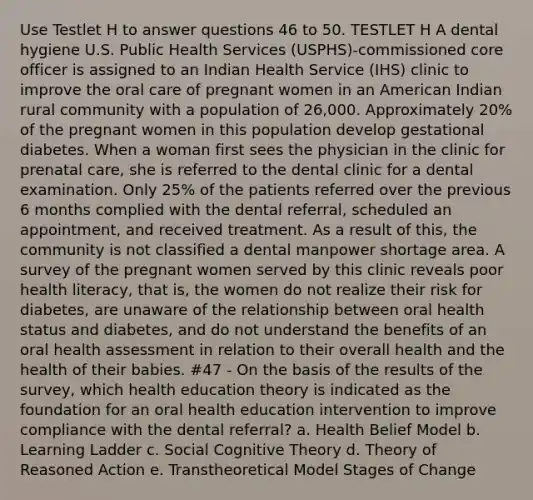 Use Testlet H to answer questions 46 to 50. TESTLET H A dental hygiene U.S. Public Health Services (USPHS)-commissioned core officer is assigned to an Indian Health Service (IHS) clinic to improve the oral care of pregnant women in an American Indian rural community with a population of 26,000. Approximately 20% of the pregnant women in this population develop gestational diabetes. When a woman first sees the physician in the clinic for prenatal care, she is referred to the dental clinic for a dental examination. Only 25% of the patients referred over the previous 6 months complied with the dental referral, scheduled an appointment, and received treatment. As a result of this, the community is not classified a dental manpower shortage area. A survey of the pregnant women served by this clinic reveals poor health literacy, that is, the women do not realize their risk for diabetes, are unaware of the relationship between oral health status and diabetes, and do not understand the benefits of an oral health assessment in relation to their overall health and the health of their babies. #47 - On the basis of the results of the survey, which health education theory is indicated as the foundation for an oral health education intervention to improve compliance with the dental referral? a. Health Belief Model b. Learning Ladder c. Social Cognitive Theory d. Theory of Reasoned Action e. Transtheoretical Model Stages of Change