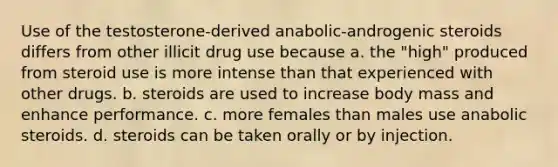 Use of the testosterone-derived anabolic-androgenic steroids differs from other illicit drug use because​ a. ​the "high" produced from steroid use is more intense than that experienced with other drugs. b. ​steroids are used to increase body mass and enhance performance. c. ​more females than males use anabolic steroids. d. ​steroids can be taken orally or by injection.