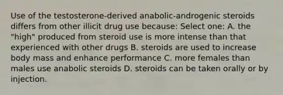 Use of the testosterone-derived anabolic-androgenic steroids differs from other illicit drug use because: Select one: A. the "high" produced from steroid use is more intense than that experienced with other drugs B. steroids are used to increase body mass and enhance performance C. more females than males use anabolic steroids D. steroids can be taken orally or by injection.