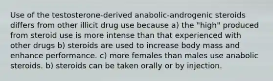 Use of the testosterone-derived anabolic-androgenic steroids differs from other illicit drug use because​ a) ​the "high" produced from steroid use is more intense than that experienced with other drugs b) ​steroids are used to increase body mass and enhance performance. c) more females than males use anabolic steroids. b) steroids can be taken orally or by injection.