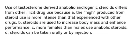 Use of testosterone-derived anabolic-androgenic steroids differs from other illicit drug use because​ a. ​the "high" produced from steroid use is more intense than that experienced with other drugs. ​b. steroids are used to increase body mass and enhance performance. ​c. more females than males use anabolic steroids. ​d. steroids can be taken orally or by injection.