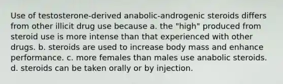 Use of testosterone-derived anabolic-androgenic steroids differs from other illicit drug use because​ ​a. the "high" produced from steroid use is more intense than that experienced with other drugs. ​b. steroids are used to increase body mass and enhance performance. ​c. more females than males use anabolic steroids. ​d. steroids can be taken orally or by injection.