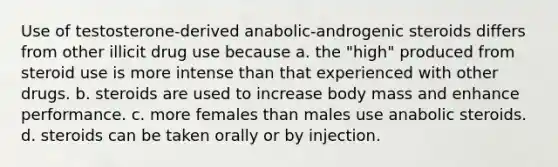 Use of testosterone-derived anabolic-androgenic steroids differs from other illicit drug use because a. the "high" produced from steroid use is more intense than that experienced with other drugs. b. steroids are used to increase body mass and enhance performance. c. more females than males use anabolic steroids. d. steroids can be taken orally or by injection.