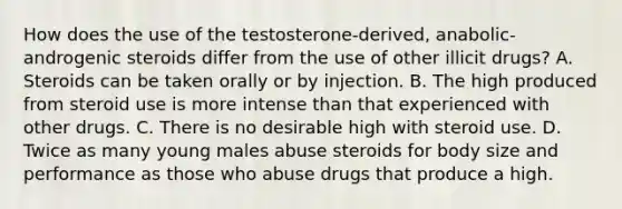 How does the use of the testosterone-derived, anabolic-androgenic steroids differ from the use of other illicit drugs? A. Steroids can be taken orally or by injection. B. The high produced from steroid use is more intense than that experienced with other drugs. C. There is no desirable high with steroid use. D. Twice as many young males abuse steroids for body size and performance as those who abuse drugs that produce a high.