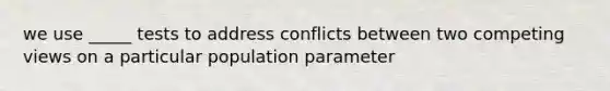 we use _____ tests to address conflicts between two competing views on a particular population parameter