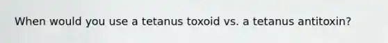 When would you use a tetanus toxoid vs. a tetanus antitoxin?