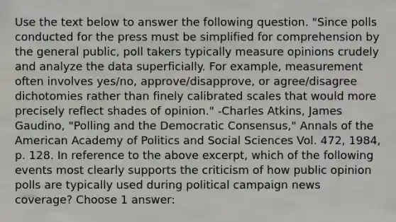 Use the text below to answer the following question. "Since polls conducted for the press must be simplified for comprehension by the general public, poll takers typically measure opinions crudely and analyze the data superficially. For example, measurement often involves yes/no, approve/disapprove, or agree/disagree dichotomies rather than finely calibrated scales that would more precisely reflect shades of opinion." -Charles Atkins, James Gaudino, "Polling and the Democratic Consensus," Annals of the American Academy of Politics and Social Sciences Vol. 472, 1984, p. 128. In reference to the above excerpt, which of the following events most clearly supports the criticism of how public opinion polls are typically used during political campaign news coverage? Choose 1 answer: