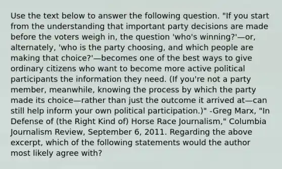 Use the text below to answer the following question. "If you start from the understanding that important party decisions are made before the voters weigh in, the question 'who's winning?'—or, alternately, 'who is the party choosing, and which people are making that choice?'—becomes one of the best ways to give ordinary citizens who want to become more active political participants the information they need. (If you're not a party member, meanwhile, knowing the process by which the party made its choice—rather than just the outcome it arrived at—can still help inform your own political participation.)" -Greg Marx, "In Defense of (the Right Kind of) Horse Race Journalism," Columbia Journalism Review, September 6, 2011. Regarding the above excerpt, which of the following statements would the author most likely agree with?