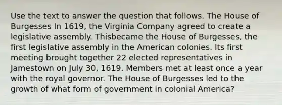 Use the text to answer the question that follows. The House of Burgesses In 1619, the Virginia Company agreed to create a legislative assembly. Thisbecame the House of Burgesses, the first legislative assembly in the American colonies. Its first meeting brought together 22 elected representatives in Jamestown on July 30, 1619. Members met at least once a year with the royal governor. The House of Burgesses led to the growth of what form of government in colonial America?