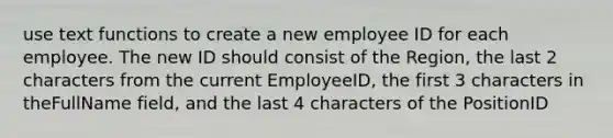 use text functions to create a new employee ID for each employee. The new ID should consist of the Region, the last 2 characters from the current EmployeeID, the first 3 characters in theFullName field, and the last 4 characters of the PositionID