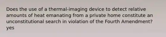 Does the use of a thermal-imaging device to detect relative amounts of heat emanating from a private home constitute an unconstitutional search in violation of the Fourth Amendment? yes