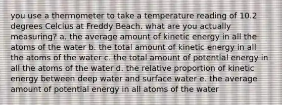 you use a thermometer to take a temperature reading of 10.2 degrees Celcius at Freddy Beach. what are you actually measuring? a. the average amount of kinetic energy in all the atoms of the water b. the total amount of kinetic energy in all the atoms of the water c. the total amount of potential energy in all the atoms of the water d. the relative proportion of kinetic energy between deep water and surface water e. the average amount of potential energy in all atoms of the water