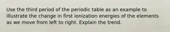 Use the third period of the periodic table as an example to illustrate the change in first ionization energies of the elements as we move from left to right. Explain the trend.