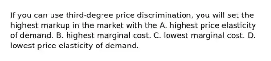 If you can use​ third-degree price​ discrimination, you will set the highest markup in the market with the A. highest price elasticity of demand. B. highest marginal cost. C. lowest marginal cost. D. lowest price elasticity of demand.