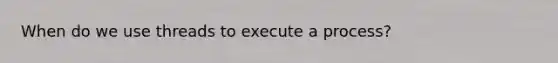 When do we use threads to execute a process?