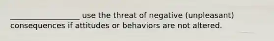 __________________ use the threat of negative (unpleasant) consequences if attitudes or behaviors are not altered.