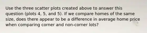 Use the three scatter plots created above to answer this question (plots 4, 5, and 5). If we compare homes of the same size, does there appear to be a difference in average home price when comparing corner and non-corner lots?