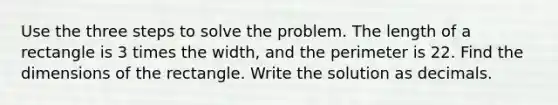 Use the three steps to solve the problem. The length of a rectangle is 3 times the width, and the perimeter is 22. Find the dimensions of the rectangle. Write the solution as decimals.