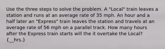 Use the three steps to solve the problem. A "Local" train leaves a station and runs at an average rate of 35 mph. An hour and a half later an "Express" train leaves the station and travels at an average rate of 56 mph on a parallel track. How many hours after the Express train starts will the it overtake the Local? (__hrs.)