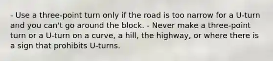 - Use a three-point turn only if the road is too narrow for a U-turn and you can't go around the block. - Never make a three-point turn or a U-turn on a curve, a hill, the highway, or where there is a sign that prohibits U-turns.