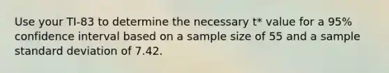 Use your TI-83 to determine the necessary t* value for a 95% confidence interval based on a sample size of 55 and a sample standard deviation of 7.42.