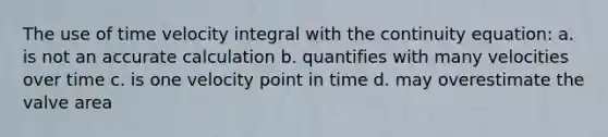 The use of time velocity integral with the continuity equation: a. is not an accurate calculation b. quantifies with many velocities over time c. is one velocity point in time d. may overestimate the valve area