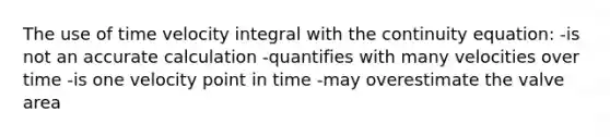 The use of time velocity integral with the continuity equation: -is not an accurate calculation -quantifies with many velocities over time -is one velocity point in time -may overestimate the valve area