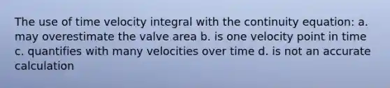 The use of time velocity integral with the continuity equation: a. may overestimate the valve area b. is one velocity point in time c. quantifies with many velocities over time d. is not an accurate calculation