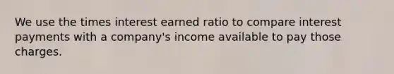 We use the times interest earned ratio to compare interest payments with a company's income available to pay those charges.