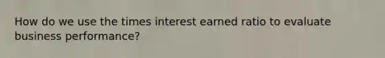 How do we use the times interest earned ratio to evaluate business performance?